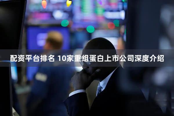 配资平台排名 10家重组蛋白上市公司深度介绍