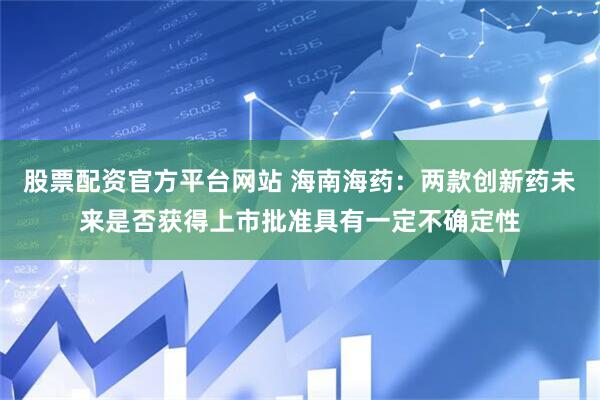 股票配资官方平台网站 海南海药：两款创新药未来是否获得上市批准具有一定不确定性