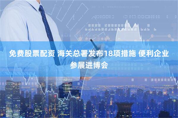 免费股票配资 海关总署发布18项措施 便利企业参展进博会