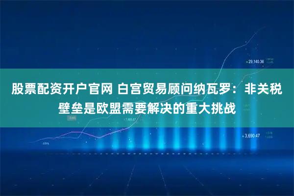 股票配资开户官网 白宫贸易顾问纳瓦罗：非关税壁垒是欧盟需要解决的重大挑战