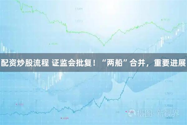 配资炒股流程 证监会批复！“两船”合并，重要进展