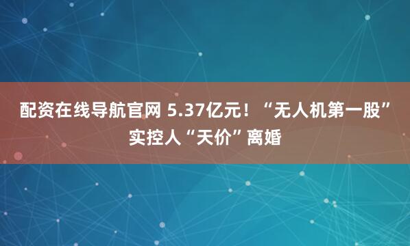 配资在线导航官网 5.37亿元！“无人机第一股”实控人“天价”离婚