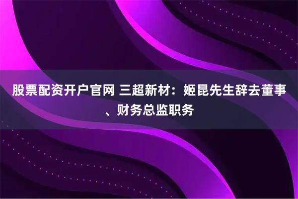 股票配资开户官网 三超新材：姬昆先生辞去董事、财务总监职务