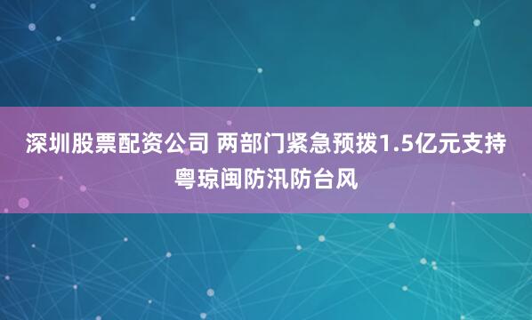 深圳股票配资公司 两部门紧急预拨1.5亿元支持粤琼闽防汛防台风