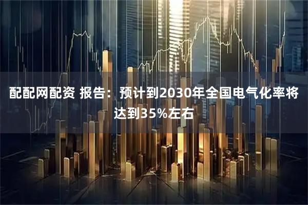 配配网配资 报告：预计到2030年全国电气化率将达到35%左右