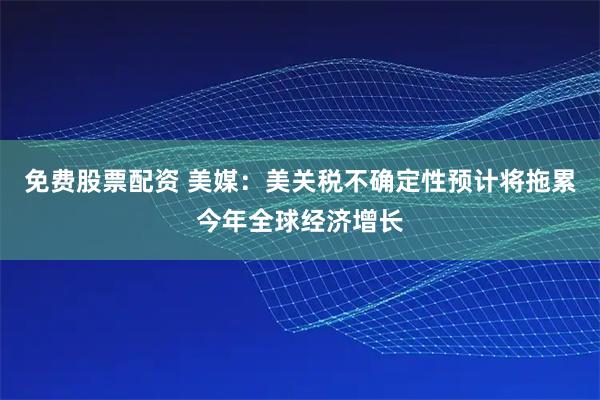 免费股票配资 美媒：美关税不确定性预计将拖累今年全球经济增长