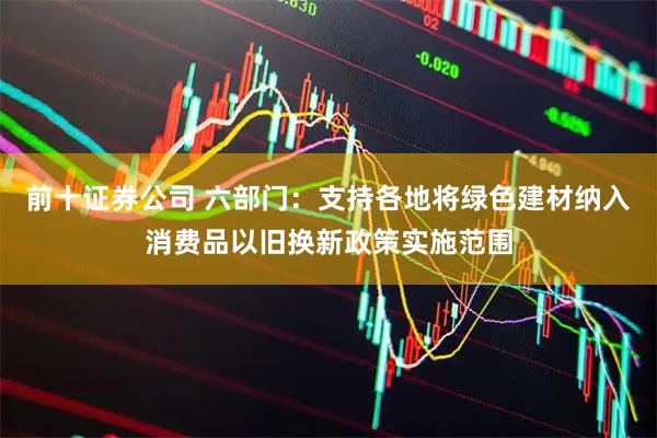 前十证券公司 六部门：支持各地将绿色建材纳入消费品以旧换新政策实施范围
