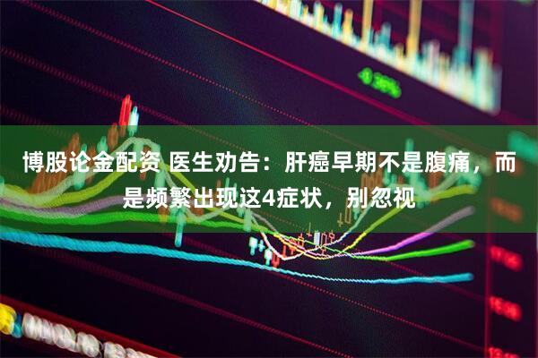 博股论金配资 医生劝告：肝癌早期不是腹痛，而是频繁出现这4症状，别忽视