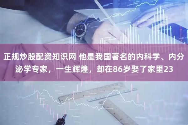 正规炒股配资知识网 他是我国著名的内科学、内分泌学专家，一生辉煌，却在86岁娶了家里23