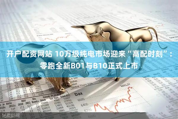 开户配资网站 10万级纯电市场迎来“高配时刻”：零跑全新B01与B10正式上市