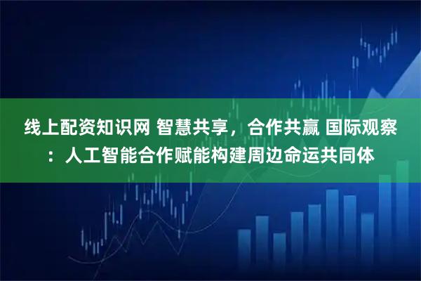 线上配资知识网 智慧共享，合作共赢 国际观察：人工智能合作赋能构建周边命运共同体
