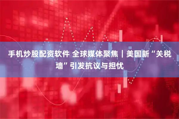 手机炒股配资软件 全球媒体聚焦｜美国新“关税墙”引发抗议与担忧
